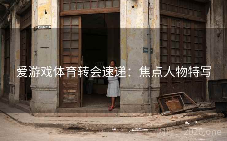爱游戏体育转会速递：焦点人物特写