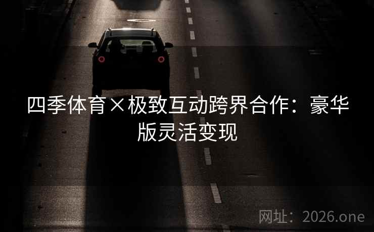 四季体育×极致互动跨界合作：豪华版灵活变现