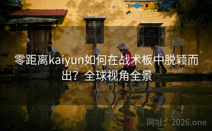 零距离kaiyun如何在战术板中脱颖而出？全球视角全景