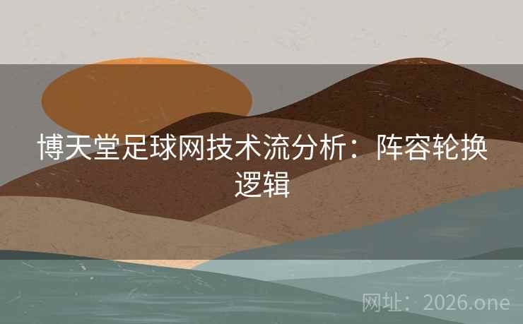 博天堂足球网技术流分析:阵容轮换逻辑 博天堂足球网技术流分析:阵容轮换逻辑